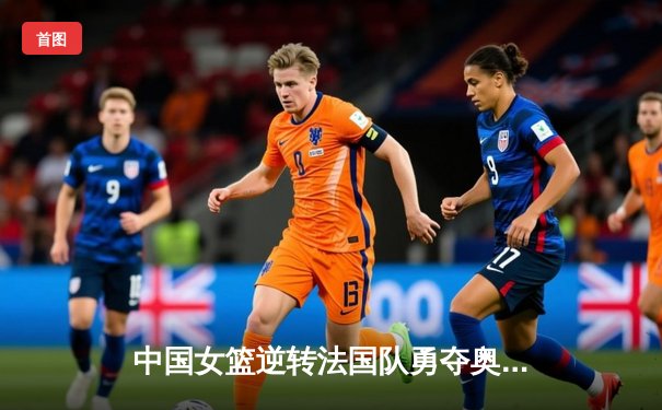 中国女篮逆转法国队勇夺奥运测试赛冠军 李梦砍下28分荣膺MVP