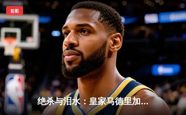 绝杀与泪水：皇家马德里加时鏖战力克曼城，惊险晋级欧冠四强