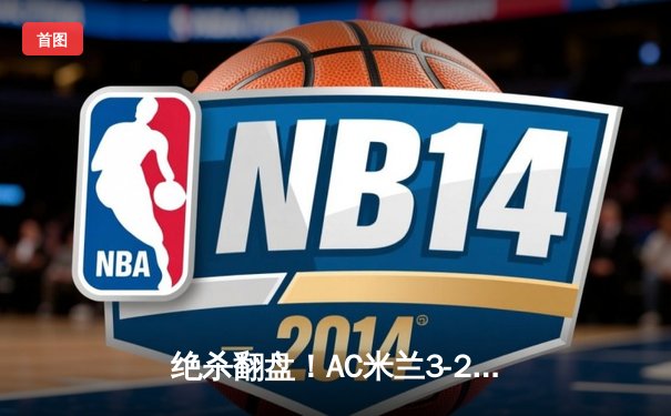 绝杀翻盘！AC米兰3-2逆转国际米兰登顶米兰德比，吉鲁传射建功莱奥制胜球