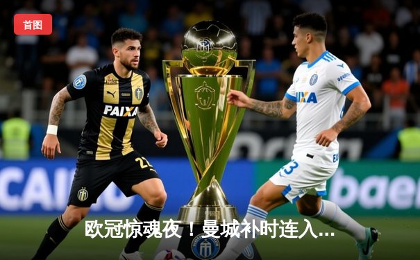 欧冠惊魂夜！曼城补时连入两球3-2逆转拜仁，哈兰德独中两元创纪录